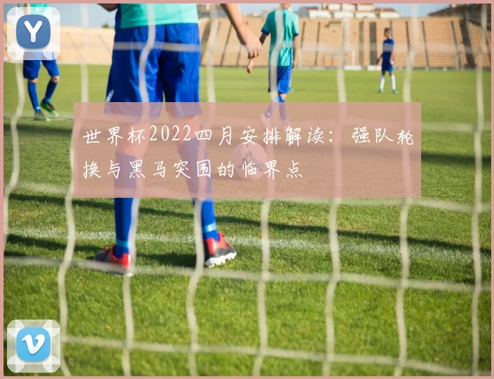 世界杯2022四月安排解读：强队轮换与黑马突围的临界点