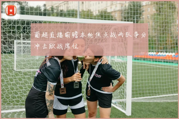 葡超直播前瞻本轮焦点战两队争分冲击欧战席位