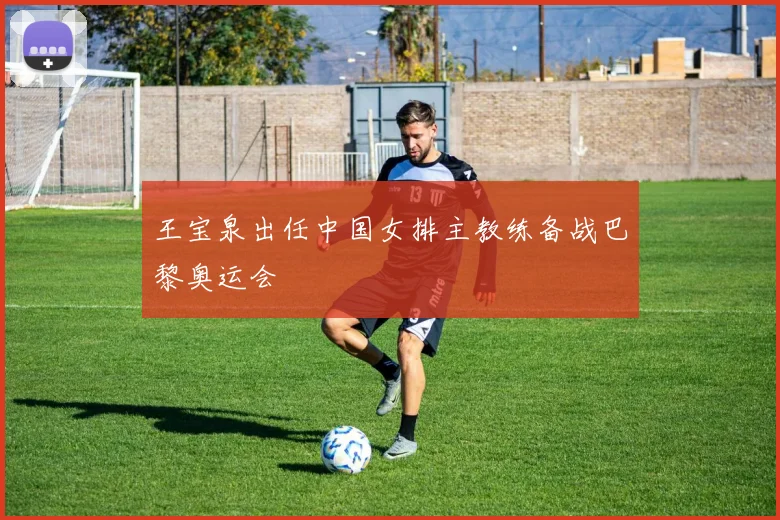 王宝泉出任中国女排主教练备战巴黎奥运会