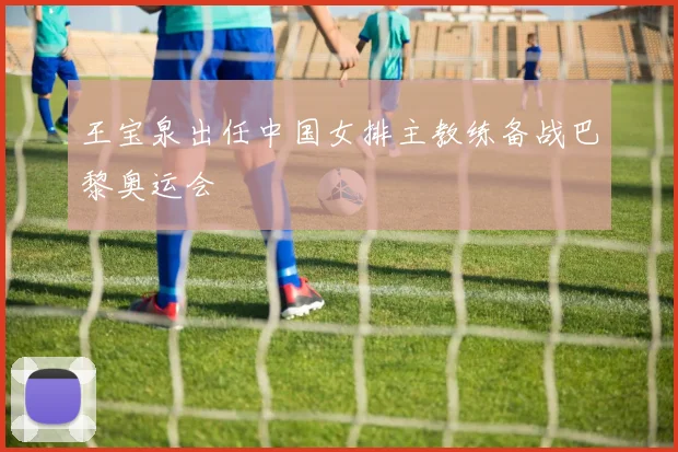 王宝泉出任中国女排主教练备战巴黎奥运会