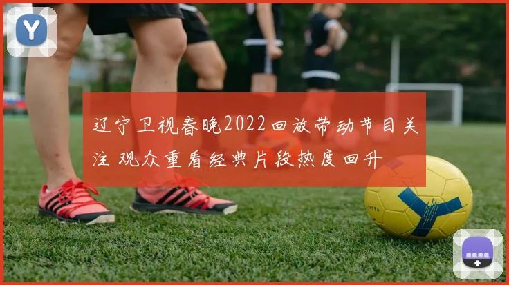 辽宁卫视春晚2022回放带动节目关注 观众重看经典片段热度回升