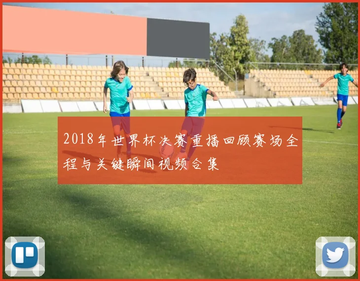 2018年世界杯决赛重播回顾赛场全程与关键瞬间视频合集