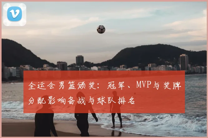 全运会男篮颁奖：冠军、MVP与奖牌分配影响备战与球队排名