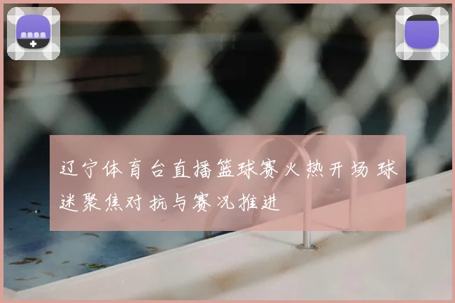 辽宁体育台直播篮球赛火热开场 球迷聚焦对抗与赛况推进