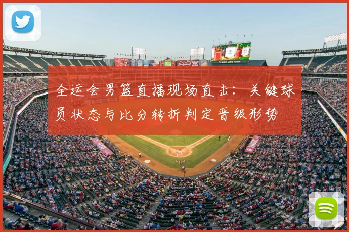 全运会男篮直播现场直击:关键球员状态与比分转折判定晋级形势