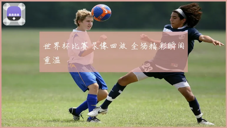 世界杯比赛录像回放 全场精彩瞬间重温