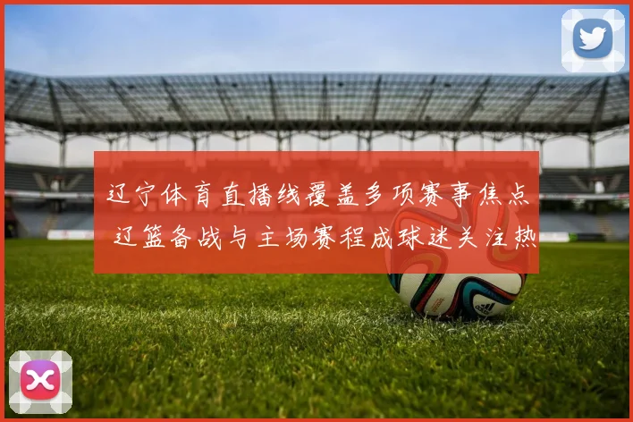 辽宁体育直播线覆盖多项赛事焦点 辽篮备战与主场赛程成球迷关注热点