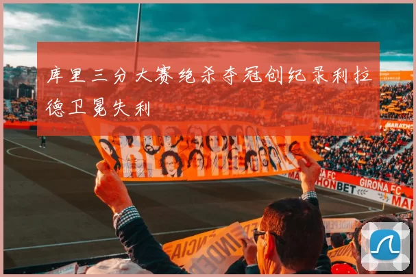 库里三分大赛绝杀夺冠创纪录利拉德卫冕失利