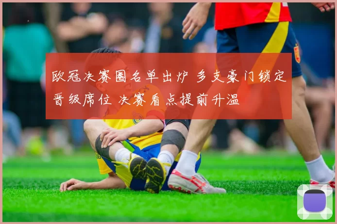欧冠决赛圈名单出炉 多支豪门锁定晋级席位 决赛看点提前升温