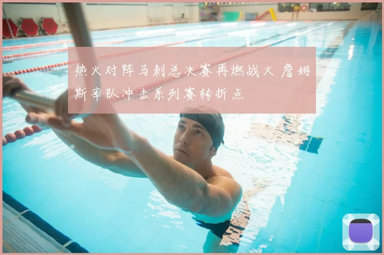 热火对阵马刺总决赛再燃战火 詹姆斯率队冲击系列赛转折点