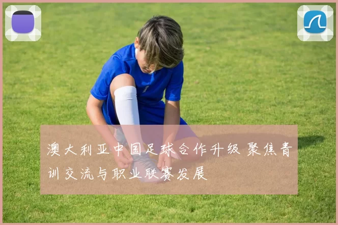 澳大利亚中国足球合作升级 聚焦青训交流与职业联赛发展