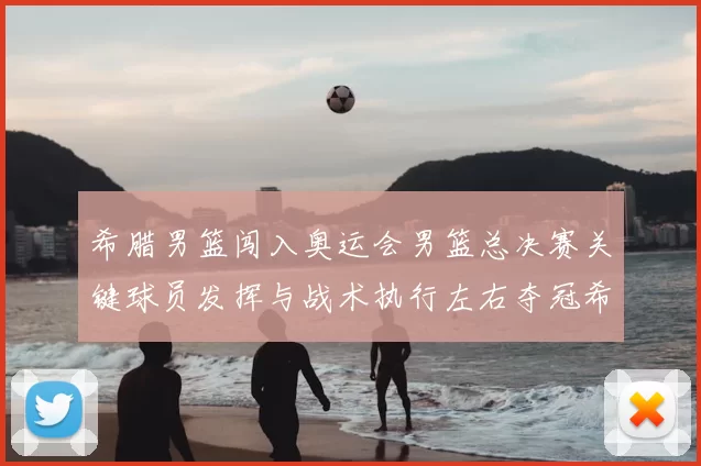 希腊男篮闯入奥运会男篮总决赛关键球员发挥与战术执行左右夺冠希望