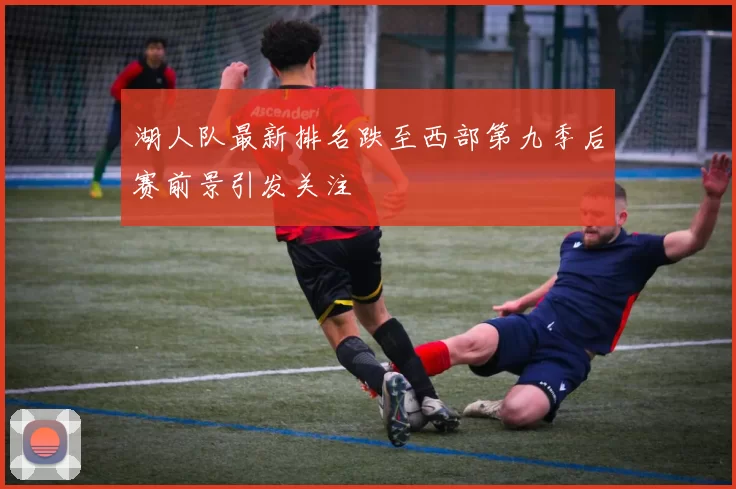 湖人队最新排名跌至西部第九季后赛前景引发关注