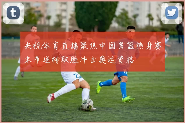 央视体育直播聚焦中国男篮热身赛末节逆转取胜冲击奥运资格