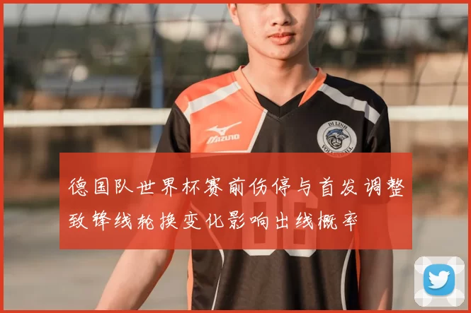 德国队世界杯赛前伤停与首发调整致锋线轮换变化影响出线概率