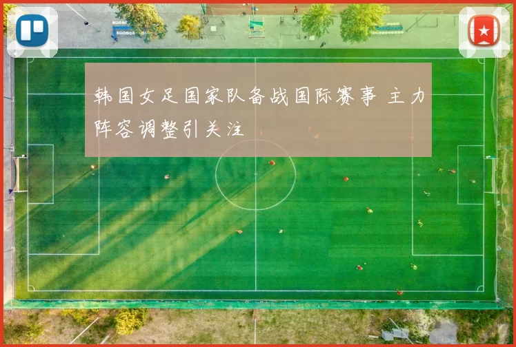 韩国女足国家队备战国际赛事 主力阵容调整引关注