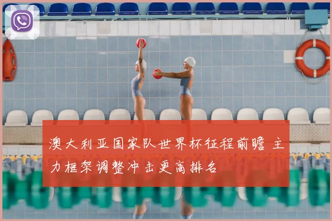 澳大利亚国家队世界杯征程前瞻 主力框架调整冲击更高排名