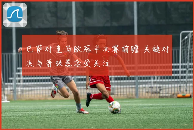 巴萨对皇马欧冠半决赛前瞻 关键对决与晋级悬念受关注