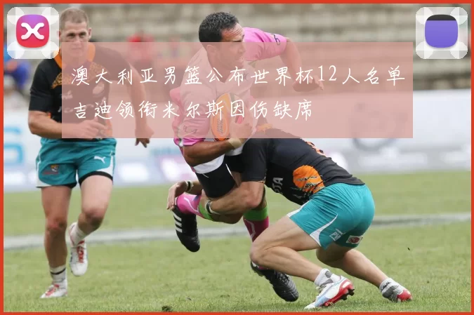 澳大利亚男篮公布世界杯12人名单吉迪领衔米尔斯因伤缺席