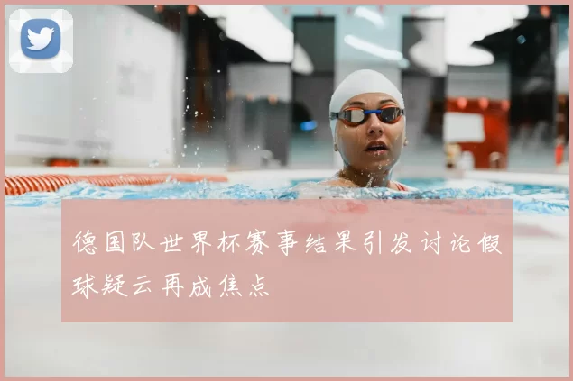 德国队世界杯赛事结果引发讨论假球疑云再成焦点