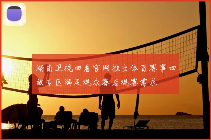 湖南卫视回看官网推出体育赛事回放专区满足观众赛后观赛需求