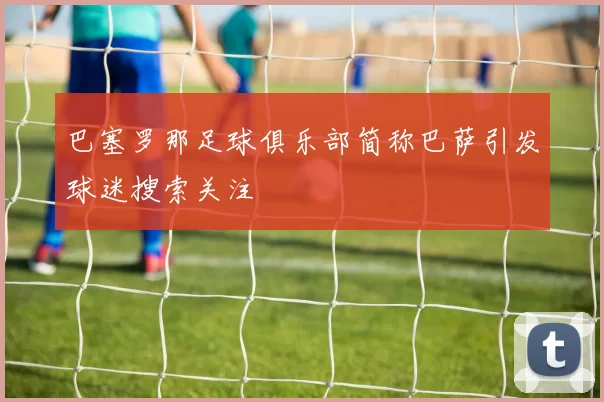 巴塞罗那足球俱乐部简称巴萨引发球迷搜索关注