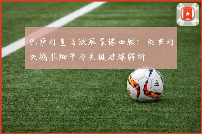 巴萨对皇马欧冠录像回顾：经典对决战术细节与关键进球解析