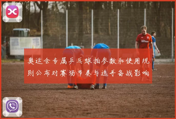 奥运会专属乒乓球拍参数和使用规则公布对赛场节奏与选手备战影响