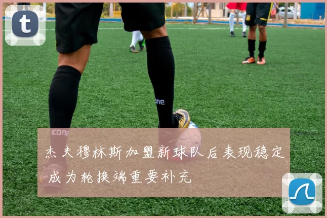 杰夫穆林斯加盟新球队后表现稳定 成为轮换端重要补充