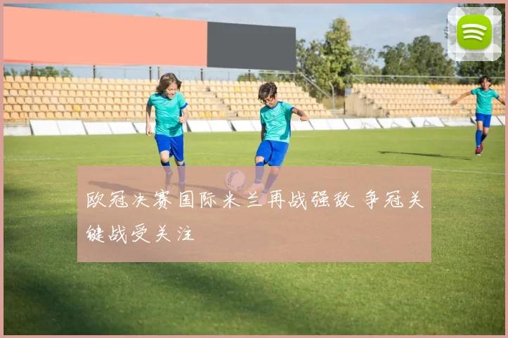 欧冠决赛国际米兰再战强敌 争冠关键战受关注