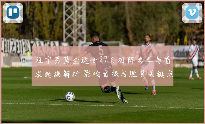 辽宁男篮全运会27日对阵名单与首发轮换解析 影响晋级与胜负关键点