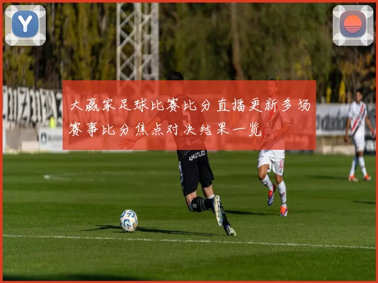 大赢家足球比赛比分直播更新多场赛事比分焦点对决结果一览