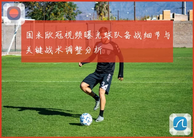 国米欧冠视频曝光球队备战细节与关键战术调整分析
