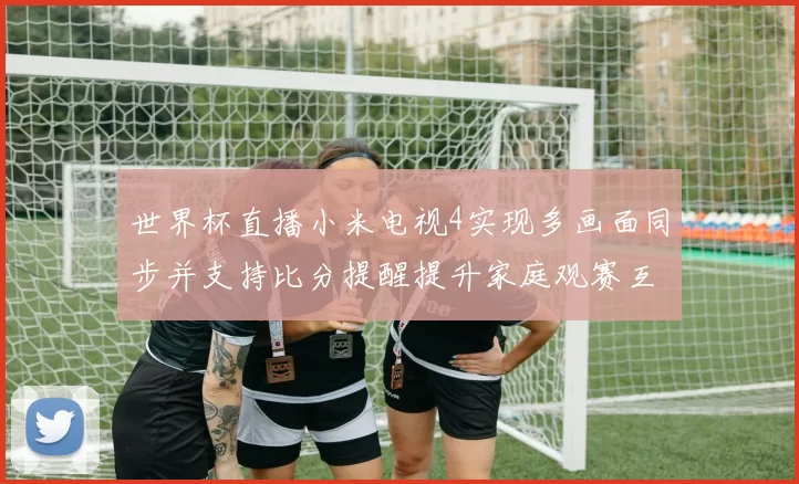 世界杯直播小米电视4实现多画面同步并支持比分提醒提升家庭观赛互动