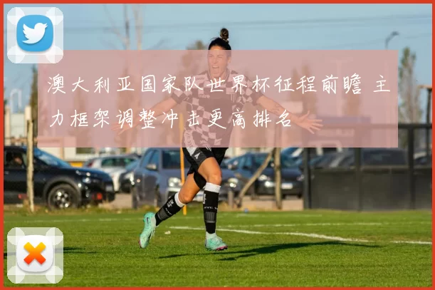 澳大利亚国家队世界杯征程前瞻 主力框架调整冲击更高排名