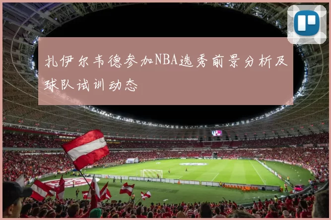 扎伊尔韦德参加NBA选秀前景分析及球队试训动态