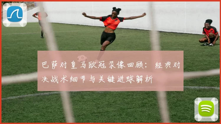 巴萨对皇马欧冠录像回顾：经典对决战术细节与关键进球解析