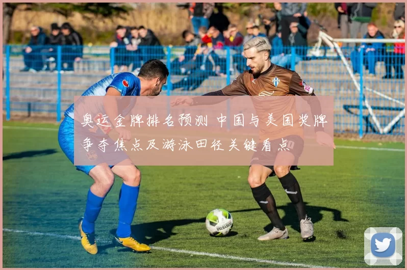 奥运金牌排名预测 中国与美国奖牌争夺焦点及游泳田径关键看点